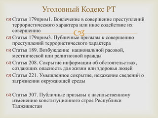 
 Статья 179прим1. Вовлечение в совершение преступлений
террористического характера или иное содействие их
совершению
 Статья 179прим3. Публичные призывы к совершению
преступлений террористического характера
 Статья 189. Возбуждение национальной расовой,
местнической или религиозной вражды
 Статья 208. Сокрытие информации об обстоятельствах,
создающих опасность для жизни или здоровья людей
 Статья 221. Умышленное сокрытие, искажение сведений о
загрязнении окружающей среды
 Статья 307. Публичные призывы к насильственному
изменению конституционного строя Республики
Таджикистан
Уголовный Кодекс РТ
 