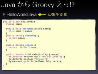 public class HelloWorld {
  String name;

    public void setName(String name){
      this.name = name;
    }
    public String getName(){
      return name;
    }

    public String greet(){
      return "Hello "+name;
    }

    public static void main(String[] args){
      HelloWorld helloWorld = new HelloWorld();
      helloWorld.setName("Groovy");
      System.out.println(helloWorld.greet());
    }
}
 