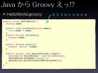 public class HelloWorld {
  String name;

    public void setName(String name){
      this.name = name;
    }
    public String getName(){
      return name;
    }

    public String greet(){
      return "Hello "+name;
    }

    public static void main(String[] args){
      HelloWorld helloWorld = new HelloWorld();
      helloWorld.setName("Groovy");
      System.out.println(helloWorld.greet());
    }
}
 