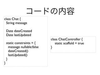 class Chat {
  String message

    Date dateCreated
    Date lastUpdated
                               class ChatController {
    static constraints = {        static scaffold = true
      message nullable:false   }
      dateCreated()
      lastUpdated()
    }
}
 