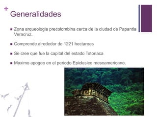 GeneralidadesZona arqueologia precolombina cerca de la ciudad de Papantla Veracruz.Comprende alrededor de 1221 hectareasSe cree que fue la capital del estado TotonacaMaximo apogeo en el periodo Epiclasico mesoamericano.