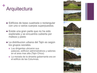 ArquitecturaEdificios de base cuadrada o rectangular con uno o varios cuerpos superpuestos.Existe una gran parte que no ha sido explorada y se encuentra cubierta por maleza y pastoLa distribucion urbana del Tajin es según los grupos sociales.Los dirigentes ubicaron sus palacios, edificion administrativos y salones en el area mas alta (Tajin Chico)La morada de la dinastia gobernante era en el edificio de las Columnas.