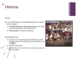 HistoriaInicio:La construccion probablemente se inicio en el siglo I.Periodo Clasico mesoamericano: El Tajin mostro influencia de teotihuacanPosclasico: Influencia tolteca.Decadencia:El sitio se encontraba despoblado cuando llegaron los conquistadores espanoles en el siglo XVINo fue destruidoSe mantuvo en secreto su existencia por un par de siglos