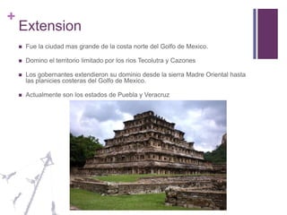 ExtensionFue la ciudad mas grande de la costa norte del Golfo de Mexico.Domino el territorio limitado por los rios Tecolutra y CazonesLos gobernantes extendieron su dominio desde la sierra Madre Oriental hasta las planicies costeras del Golfo de Mexico.Actualmente son los estados de Puebla y Veracruz