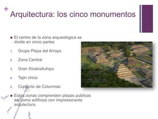 Arquitectura: los cinco monumentosEl centro de la zona arqueologica se divide en cinco partesGrupo Playa del ArroyoZona CentralGran XicalcoliuhquiTajin chicoConjunto de ColumnasEstas zonas comprenden plazas publicas asi como edificios con impresionante arqutectura.