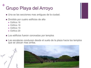 Grupo Playa del ArroyoUna se las secciones mas antiguas de la ciudad.Dividido por cuatro edificios de altoEdificio 16Edificio 18Edificio 19Edificio 20Los edificios fueron coronadas por templosLas escaleras conducen desde el suelo de la plaza hacia los templos que se ubican mas arriba.