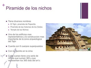 Piramide de los nichosTiene diversos nombresEl Tajin, piramide de PapantlaPiramide de las historias de los SietesTemplo de los NichosUno de los edificios mas representativos y la construccion mas importante de la zona arqueologica del TajinCuenta con 6 cuerpos superpuestosCon un recinto en la cimaCada cuerpo tiene una serie de nichos que suman 365 y que representan los 365 dias del an’o.