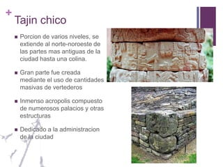 Tajin chicoPorcion de varios niveles, se extiende al norte-noroeste de las partes mas antiguas de la ciudad hasta una colina.Gran parte fue creada mediante el uso de cantidades masivas de vertederosInmenso acropolis compuesto de numerosos palacios y otras estructurasDedicado a la administracion de la ciudad