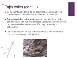 Tajin chico (cont…)Se encuentra el edificio de las columnas, con bajorelieves donde se describen diversas actividades de la ciudad.Complejo de las columnas: seccion mas alta de la ciudad donde se aprecian varios elementos verticales con bajorelieve representando las hazanas del 13-conejo, un antiguo gobernante.Los pisos y techos de sus construcciones estan elaborados con roca volcanica y piedra caliza