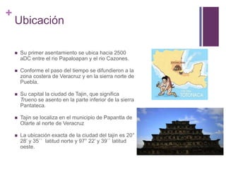 UbicaciónSu primer asentamiento se ubica hacia 2500 aDC entre el rio Papaloapan y el rio Cazones.Conforme el paso del tiempo se difundieron a la zona costera de Veracruz y en la sierra norte de Puebla.Su capital la ciudad de Tajin, que significa Trueno se asento en la parte inferior de la sierra Pantateca.Tajin se localiza en el municipio de Papantla de Olarte al norte de VeracruzLa ubicación exacta de la ciudad del tajin es 20° 28’ y 35``  latitud norte y 97° 22’ y 39`` latitud oeste.