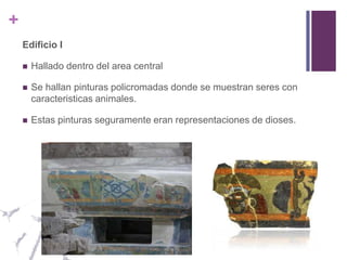 Edificio IHallado dentro del area centralSe hallan pinturas policromadas donde se muestran seres con caracteristicas animales.Estas pinturas seguramente eran representaciones de dioses.