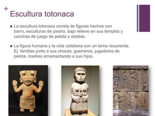 Escultura totonacaLa escultura totonaca consta de figuras hechas con barro, esculturas de piedra, bajo relieve en sus templos y canchas de juego de pelota y estelas.La figura humana y la vida cotidiana son un tema recurrente. Ej: familias junto a sus chozas, guerreros, jugadores de pelota, madres amamantando a sus hijos.