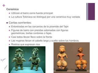 CeramicaUtiliizan el barro como fuente principalLa cultura Totonaca se distingue por una ceramica muy variadaCaritas sonrientes: Entontradas en las cercanias de la piramide del TajinFiguras de barro con prendas adornadas con figuras geometricas, borlas cordones o fajas.Casi todos llevan fleco sobre la frenteLas mujeres llevan el cabello largo y suelto sobre los hombros.Rostros que expresan risa.