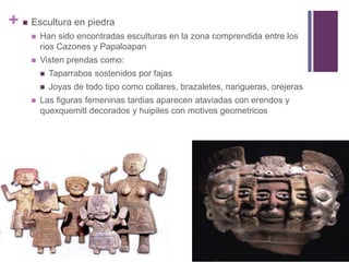 Escultura en piedraHan sido encontradas esculturas en la zona comprendida entre los rios Cazones y PapaloapanVisten prendas como: Taparrabos sostenidos por fajasJoyas de todo tipo como collares, brazaletes, narigueras, orejerasLas figuras femeninas tardias aparecen ataviadas con erendos y quexquemitl decorados y huipiles con motivos geometricos