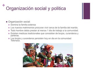 Organización social y politicaOrganización social:Domina la familia extensaLos nuevos matrimonios procuran vivir cerca de la familia del marido.Todo hombre debia prestar al menos 1 dia de trabajo a la comunidad.Existian medicos tradicionales que consistian de brujos, curanderos y parteras.Los brujos y curanderos persisten hoy en dia en la comunidad Totonaca.