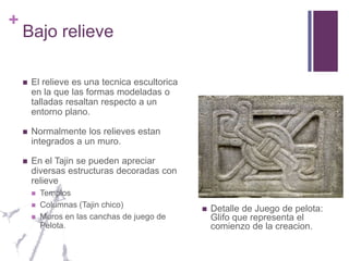 Bajo relieve El relieve es una tecnica escultorica en la que las formas modeladas o talladas resaltan respecto a un entorno plano. Normalmente los relieves estan integrados a un muro.En el Tajin se pueden apreciar diversas estructuras decoradas con relieveTemplosColumnas (Tajin chico)Muros en las canchas de juego de Pelota.Detalle de Juego de pelota: Glifo que representa el comienzo de la creacion.