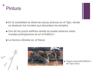 PinturaEn la actualidad se observan pocas pinturas en el Tajin, donde se destacan los murales que decoraban los templos.Uno de los pocos edificios donde se puede observar estos murales prehispanicos es en el Edificio I La tecnica utilizada es: el frescoFigura zoomorfa Edificio I de Tajin chico