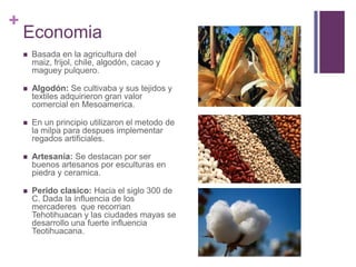 EconomiaBasada en la agricultura del maiz, frijol, chile, algodón, cacao y maguey pulquero.Algodón: Se cultivaba y sus tejidos y textiles adquirieron gran valor comercial en Mesoamerica. En un principio utilizaron el metodo de la milpa para despues implementar regados artificiales.Artesania: Se destacan por ser buenos artesanos por esculturas en piedra y ceramica.Perido clasico: Hacia el siglo 300 de C. Dada la influencia de los mercaderes  que recorrian Tehotihuacan y las ciudades mayas se desarrollo una fuerte influencia Teotihuacana.