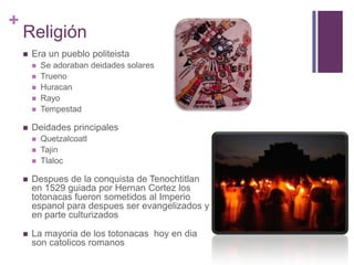 ReligiónEra un pueblo politeista Se adoraban deidades solaresTruenoHuracanRayoTempestadDeidades principalesQuetzalcoatlTajinTlalocDespues de la conquista de Tenochtitlan en 1529 guiada por Hernan Cortez los totonacas fueron sometidos al Imperio espanol para despues ser evangelizados y  en parte culturizadosLa mayoria de los totonacas  hoy en dia son catolicos romanos