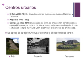 Centros urbanosEl Tajin (300-1200): Situado entre las cuencas de los rios Cazones y TecolutlaPapantla (900-1519)Cempoala (900-1519): Extension de 8km, se encuentran construcciones como el Pimiento, el palacio de Moctezuma, sistema amurallado IV donde se halla el Templo mayor, la Gran piramide y el Conjunto de chimeneas.Se epoca de apogeo tuvo lugar durante el periodo clasico tardio.Tajin		    Papantla			Cempoala