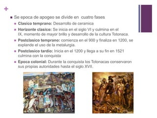 Se epoca de apogeo se divide en  cuatro fasesClasico temprano: Desarrollo de ceramicaHorizonte clasico: Se inicia en el siglo VI y culmina en el IX, momento de mayor brillo y desarrollo de la cultura Totonaca.Postclasico temprano: comienza en el 900 y finaliza en 1200, se explande el uso de la metalurgia.Postclasico tardio: Inicia en el 1200 y llega a su fin en 1521 culmina con la conquistaEpoca colonial: Durante la conquista los Totonacas conservaron sus propias autoridades hasta el siglo XVII.