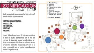 ZONIFICACION
SOCIALDesde un punto de vista espacial, el sitio está conf
ormado por las siguientes áreas:
•GESTIÓN/ADMINISTRACIÓN,
•PRODUCCIÓN,
•INTERCAMBIO,
•CONSUMO
•RELIGIÓN,
A partir del análisis urbano, El Tajín es considera
do como la ciudad prehispánica con el más alt
o grado de desarrollo para el período clásico tar
dío en la costa central de Veracruz, además de con
tar con los elementos necesarios para ser un c
entro ceremonial con un control regional y un co
mercio a larga distancia
 