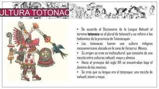 ULTURA TOTONACA
• De acuerdo al Diccionario de la Lengua Nahuatl el
termino totonaca es el plural de totonactl y se refiere a los
habitantes de la provincia de Totonacapan.
• Los totonacas fueron una cultura indígena
mesoamericana ubicada en la zona de Veracruz, México.
• Su origen se cree es multicultural, que consistía de una
mezcla entre culturas náhuatl, maya y olmeca.
• Hacia el principio del siglo XVI se encontraban bajo el
dominio de los mexicas.
• Se cree que su lengua era el totozoque: una mezcla de
nahuatl, otomí y maya.
 