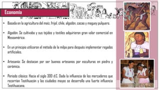 Economía
• Basada en la agricultura del maíz, frijol, chile, algodón, cacao y maguey pulquero.
• Algodón: Se cultivaba y sus tejidos y textiles adquirieron gran valor comercial en
Mesoamérica.
• En un principio utilizaron el método de la milpa para después implementar regados
artificiales.
• Artesanía: Se destacan por ser buenos artesanos por esculturas en piedra y
cerámica.
• Periodo clásico: Hacia el siglo 300 d.C. Dada la influencia de los mercaderes que
recorrían Teotihuacán y las ciudades mayas se desarrollo una fuerte influencia
Teotihuacana.
 