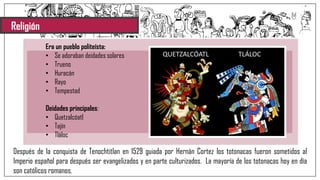 Religión
Era un pueblo politeísta:
• Se adoraban deidades solares
• Trueno
• Huracán
• Rayo
• Tempestad
Deidades principales:
• Quetzalcóatl
• Tajín
• Tláloc
Después de la conquista de Tenochtitlan en 1529 guiada por Hernán Cortez los totonacas fueron sometidos al
Imperio español para después ser evangelizados y en parte culturizados. La mayoría de los totonacas hoy en día
son católicos romanos.
 