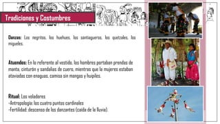 Tradiciones y Costumbres
Danzas: Los negritos, los huehues, los santiagueros, los quetzales, los
migueles.
Atuendos: En lo referente al vestido, los hombres portaban prendas de
manta, cinturón y sandalias de cuero, mientras que la mujeres estaban
ataviadas con enaguas, camisa sin mangas y huipiles.
Ritual: Los voladores
-Antropología: los cuatro puntos cardinales
-Fertilidad: descenso de los danzantes (caída de la lluvia).
 