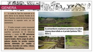 GENERA
LIDADES• La ciudad de Tajín fue construida en la
parte inferior de los abanicos fluviales de la
Sierra Papanteca, siendo dos barrancos los que
determinaron la expansión norte, sur del
asentamiento.
• El núcleo principal o centro monumental
de la antigua urbe se extiende sobre una
superficie aproximada de 1.5 kilómetros
cuadrados, y consta de 168 estructuras
construidas con mampostería, en su
mayoría templos, altares, juegos de pelota y
palacios; abundan los grandes espacios
abiertos delimitados por templos y
desniveles, decorados con nichos, relieves,
pintura mural y bajorrelieves.
Su extraordinaria arquitectura pertenece a la cultura
totonaca desarrollada en el período Epiclásico 750 a
950 d. C.
 