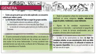 GENERA
LIDADES
• Existe una gran parte que no ha sido explorada y se encuentra
cubierta por maleza y pasto
• La distribución urbana del Tajin es según los grupos sociales.
• Los dirigentes ubicaron sus palacios, edificios
administrativos y salones en el área mas alta (Tajin Chico)
• La morada de la dinastía gobernante era en el edificio de las
Columnas.
• El centro ceremonial se localiza entre dos colinas, una al oeste y la
otra al este. Se encuentra limitado por dos arroyos que separan el
área nuclear de las áreas habitacionales. El arroyo occidental tiene
actividad durante casi todo el año, es afluente del río Tlahuanapa y este
a su vez desemboca en el Tecolutla.
• Desde la perspectiva urbana las construcciones se han
clasificado en varias categorías: templos, adoratorios,
juegos de pelota, residencias y casas habitación.
• Algunos de los complejos arquitectónicos se
construyeron en desniveles ―aprovechando la topografía del
terreno― a través de terrazas acondicionadas para tal
propósito o directos sobre el suelo natural.
• La idea de los constructores es clara: no dejar los
complejos aislados, en una concatenación, darle una doble
función a las construcciones y la utilización al máximo de
los espacios disponibles. Ésta es una particularidad no sólo
del Tajín sino de la región.
 