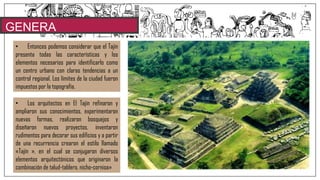 GENERA
LIDADES• Entonces podemos considerar que el Tajín
presenta todas las características y los
elementos necesarios para identificarlo como
un centro urbano con claras tendencias a un
control regional. Los límites de la ciudad fueron
impuestos por la topografía.
• Los arquitectos en El Tajín refinaron y
ampliaron sus conocimientos, experimentaron
nuevas formas, realizaron bosquejos y
diseñaron nuevos proyectos, inventaron
rudimentos para decorar sus edificios y a partir
de una recurrencia crearon el estilo llamado
«Tajín », en el cual se conjugaron diversos
elementos arquitectónicos que originaron la
combinación de talud-tablero, nicho-cornisa»
 
