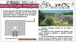 ARQUITECTURA: PATRONES
CONSTRUCTIVOSEl patrón constructivo de El Tajín está integrado por edificios
de base cuadrada o rectangular con uno o varios cuerpos
superpuestos. Además, la concepción básica de templos y
altares no difiere del patrón Mesoamericano
• Estructuras piramidales truncadas con una escalera y
alfaradas al frente.
• Los edificios del centro ceremonial están ubicados en una
sucesión escalonada de plataformas y explanadas artificiales
rodeadas de cerros.
• Las diversas altimétricas y la consecuente nivelación de los
terrenos por muros de contención servían al mismo tiempo de
barreras arquitectónicas para estructurar el universo urbano.Planta de la Pirámide de los Nichos
 