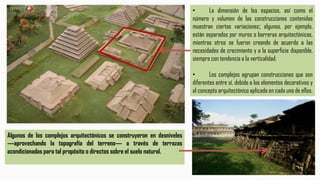 ARQUITECTURA: PATRONES
CONSTRUCTIVOS
Algunos de los complejos arquitectónicos se construyeron en desniveles
―aprovechando la topografía del terreno― a través de terrazas
acondicionadas para tal propósito o directos sobre el suelo natural.
• La dimensión de los espacios, así como el
número y volumen de las construcciones contenidas
muestran ciertas variaciones; algunos, por ejemplo,
están separados por muros o barreras arquitectónicas,
mientras otros se fueron creando de acuerdo a las
necesidades de crecimiento y a la superficie disponible,
siempre con tendencia a la verticalidad.
• Los complejos agrupan construcciones que son
diferentes entre sí, debido a los elementos decorativos y
al concepto arquitectónico aplicado en cada uno de ellos.
 