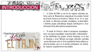INTRODUCCION
• La Costa del Golfo es una de las regiones culturales que
forma parte de Mesoamérica, integrada por tres estados: Tamauli
pas al norte, Veracruz en el centro y Tabasco al sur. Es un espa
cio donde, en diferentes periodos cronológicos, se desarrollaro
n distintos grupos culturalesque después contribuyeron a la co
nformación de las altas culturas mesoamericanas.
• El estado de Veracruz, desde la perspectiva arqueológica
tiene una riqueza arqueológica inconmesurable, tradicionalment
se han identificado tres grupos; al norte Huastecos, en el cent
ro Totonacas y al sur Olmecas con rasgos culturales y periodos
que los diferencian entre sí. En la actualidad los limites políticos se
paran los estados, pero en el periodo prehispánico era distinto,
los espacios ocupados fueron mas amplios.
 