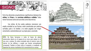 SIGNOS
Entre los elementos arquitectónicos significativos destacan los
nichos, los frisos y las cornisas saledizas o voladas. Todos
tienen funciones tanto estructurales como decorativas.
Los nichos, de los cuales podemos mencionar una
amplia variedad en sus formas, están constituidos por piedras
cortadas justo a la medida y no están pegadas con ningún
cementante, sosteniéndose por su propio peso y acomodo.
NOTA: Se llama hornacina o nicho al hueco de planta
semicircular abierto en el espacio de un muro para colocar en él
una urna o estatua. Se coloca orientada tanto al exterior como al
interior de los edificios y cumple una función principalmente
ornamental. También se llama nicho al recipiente o urnadonde se
depositan las cenizas resultantes de la incineración de un cuerpo.
 