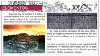 ELEMENTOS
CARACTERISTICOS• El elemento más representativo de la cultura y la
ciudad es la pirámide de los nichos, cuyo contraste entre
vanos y vacíos, y el juego de los rayos del sol en ellos,
forman el más interesante panorama de claroscuro.
→ Se rescata el sistema teotihuacano del talud sobre tablero y
alfarda, que otorgan un fuerte sentido a la horizontalidad, pero dicho
carácter se mezcla sutilmente con la verticalidad de la arquitectura
maya.
•Los nichos se convierten en el elemento de unión y equilibrio entre la
horizontalidad y la verticalidad, convirtiéndose, junto con las grecas
que adornan las gruesas alfardas, en los elementos que otorgan
movimiento y vida a las construcciones totonacas.
 