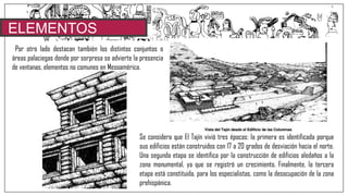 ELEMENTOS
CARACTERISTICOSPor otro lado destacan también los distintos conjuntos o
áreas palaciegas donde por sorpresa se advierte la presencia
de ventanas, elementos no comunes en Mesoamérica.
Se considera que El Tajín vivió tres épocas: la primera es identificada porque
sus edificios están construidos con 17 a 20 grados de desviación hacia el norte.
Una segunda etapa se identifica por la construcción de edificios aledaños a la
zona monumental, ya que se registró un crecimiento. Finalmente, la tercera
etapa está constituida, para los especialistas, como la desocupación de la zona
prehispánica.
 