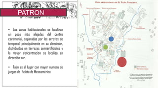 PATRON
URBANO
• Las zonas habitacionales se localizan
un poco más alejadas del centro
ceremonial, separadas por los arroyos de
temporal, principalmente en su alrededor,
distribuidas en terrazas semiartificiales y
la mayor concentración se localiza en
dirección sur.
• Tajin es el lugar con mayor numero de
juegos de Pelota de Mesoamérica
 