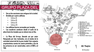 GRUPO PLAZA DEL
ARROYO• Una se las secciones mas antiguas de la ciudad.
• Dividido por cuatro edificios
• Edificio 16
• Edificio 18
• Edificio 19
• Edificio 20
• Los edificios fueron coronadas por templos
• Las escaleras conducen desde el suelo de la
plaza hacia los templos que se ubican mas arriba.
• La Plaza del Arroyo, llamada así por estar
flanqueada por dos riachuelos, era el núcleo de la
actividad comercial de la gran ciudad. Este conjunto
arquitectónico consta de cuatro pirámides y fue de
los primeros en ser construidos, entre el 600 y el
750.
Se trata de un espacio abierto, delimitado en sus lados por cuatro
basamentos piramidales, los del este y el oeste eran de planta
rectangular y sustentaban cada uno tres templos. Se piensa que toda el
área estuvo recubierta por piso de piedra y adecuada con complejos
sistemas pluvial. Una de las hipótesis apunta a que en este espacio se
ubicaba el mercado de la ciudad, lugar donde se comercializaban frutas,
pieles de animal, cacao, vainilla, aves, entre otros productos.
 