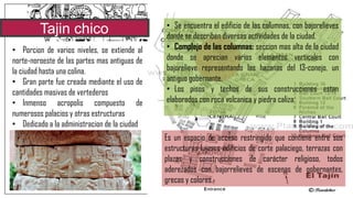 Tajin chico
• Porcion de varios niveles, se extiende al
norte-noroeste de las partes mas antiguas de
la ciudad hasta una colina.
• Gran parte fue creada mediante el uso de
cantidades masivas de vertederos
• Inmenso acropolis compuesto de
numerosos palacios y otras estructuras
• Dedicado a la administracion de la ciudad
Es un espacio de acceso restringido que contiene entre sus
estructuras lujosos edificios de corte palaciego, terrazas con
plazas y construcciones de carácter religioso, todos
aderezados con bajorrelieves de escenas de gobernantes,
grecas y colores.
• Se encuentra el edificio de las columnas, con bajorelieves
donde se describen diversas actividades de la ciudad.
• Complejo de las columnas: seccion mas alta de la ciudad
donde se aprecian varios elementos verticales con
bajorelieve representando las hazanas del 13-conejo, un
antiguo gobernante.
• Los pisos y techos de sus construcciones estan
elaborados con roca volcanica y piedra caliza
 