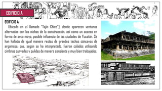 EDIFICIO A
EDIFICIO A
Ubicado en el llamado “Tajín Chico”], donde aparecen ventanas
alternadas con los nichos de la construcción, así como un acceso en
forma de arco maya, posible influencia de las ciudades de Yucatán. Se
han hallado de igual manera restos de grandes techos cóncavos de
argamasa, que, según se ha interpretado, fueron colados utilizando
cimbras curvadas y pulidas de manera consiente y muy bien trabajados.
 