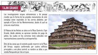 TAJIN GRANDE
Las investigaciones arqueo astronómicas y de paisaje
revelan que la forma de los grandes monumentos de este
complejo están inspirados en los cerros aledaños, por
ejemplo el Cerro de los Mantenimientos, desde él cual se
crea una visual única.
El Palacio de los Nichos se ubica en la Plaza Central o Tajín
Grande, dónde además se aprecian canchas de juego de
pelota, los cuales en los extremos tenía cabezales con
representaciones zoomorfas o antropomorfas.
Otra de las zonas que el visitante puede recorrer es la Plaza
del Arroyo, espacio conformado por cuatro edificios
principales y una plaza central, su nombre se debe a que
estaba flanqueado por dos arroyos.
 