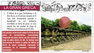 • El edificio de la gran Xicalcoliuhqui o la
Gran Greca, en el extremo noroeste de El
Tajín, está directamente asociado a
Quetzalcoátl. Es una plataforma
amurallada en forma de greca, en cuyo
interior hay dos canchas de Juego de
Pelota que eran exclusivas para la élite.
LA GRAN GRECA
Esta peculiar construcción adopta la forma de una
greca de características monumentales,
integrando una plaza interna con dos canchas de
juego de pelota dentro de ella. Su fachada tiene
decoraciones de nichos. La planta del edificio en
forma de greca escalonada representa el
movimiento de la serpiente, invocando a
Quetzalcóatl.
 