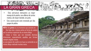 • Esta estructura demuestra un mejor
manejo de la piedra, con sillares de cortes
rectos y de mayor tamaño, sin junta.
• Esta construcción está rematada por dos
juegos de pelota.
LA GRAN GRECA
NOTA: Una greca es un ornamento que consiste en:
• Una faja más o menos ancha en forma de cadena
por la continua repetición de un mismo dibujo
• Líneas o listas que van tomando diversas
direcciones, especialmente aquéllas que forman
siempre ángulos rectos.
es una especie de cuadro en el que su contenido es un
mismo dibujo realizado muchas veces.
 