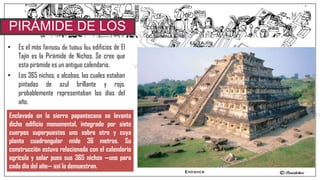 • Es el más famoso de todos los edificios de El
Tajín es la Pirámide de Nichos. Se cree que
esta pirámide es un antiguo calendario.
• Los 365 nichos, o alcobas, las cuales estaban
pintadas de azul brillante y rojo,
probablemente representaban los días del
año.
PIRÁMIDE DE LOS
NICHOS
Enclavada en la sierra papantecana se levanta
dicho edificio monumental, integrado por siete
cuerpos superpuestos uno sobre otro y cuya
planta cuadrangular mide 36 metros. Su
construcción estuvo relacionada con el calendario
agrícola y solar pues sus 365 nichos —uno para
cada día del año— así lo demuestran.
 