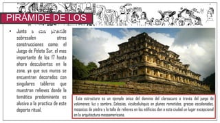 • Junto a esta pirámide
sobresalen otras
construcciones como: el
Juego de Pelota Sur, el mas
importante de los 17 hasta
ahora descubiertos en la
zona, ya que sus muros se
encuentran decorados con
singulares tableros que
muestran relieves donde la
temática predominante es
alusiva a la practica de este
deporte ritual.
PIRÁMIDE DE LOS
NICHOS
Esta estructura es un ejemplo único del dominio del claroscuro a través del juego de
volúmenes; luz y sombra. Celosías, xicalcoliuhquis en planos remetidos, grecas escalonadas,
mosaicos de piedra y la talla de relieves en los edificios dan a esta ciudad un lugar excepcional
en la arquitectura mesoamericana.
 