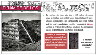 • La construcción tiene seis pisos y 365 nichos -de donde
viene su nombre- que simbolizan los días del año del trópico.
Algunos especialistas han considerado que estos nichos
podrían estar ocupados por figurillas realizadas en estuco.
Junto a la Pirámide de los Nichos se ubican dos de los once
juegos de pelota que se han hallado en la ciudad.
PIRÁMIDE DE LOS
NICHOS
El estuco es una pasta de
grano fino compuesta de cal
apagada (normalmente, cales
grasas), mármol pulverizado,
yeso, pigmentos naturales,
etc.
El dios Tajín
representado en
esta escultura
estuco
 