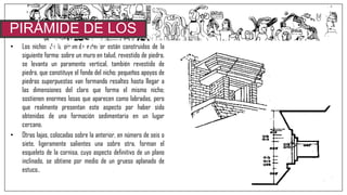 • Los nichos de la pirámide exterior están construidos de la
siguiente forma: sobre un muro en talud, revestido de piedra,
se levanta un paramento vertical, también revestido de
piedra, que constituye el fondo del nicho; pequeños apoyos de
piedras superpuestas van formando resaltes hasta llegar a
las dimensiones del claro que forma el mismo nicho;
sostienen enormes losas que aparecen como labradas, pero
que realmente presentan este aspecto por haber sido
obtenidas de una formación sedimentaria en un lugar
cercano.
• Otras lajas, colocadas sobre la anterior, en número de seis o
siete, ligeramente salientes una sobre otra, forman el
esqueleto de la cornisa, cuyo aspecto definitivo de un plano
inclinado, se obtiene por medio de un grueso aplanado de
estuco..
PIRÁMIDE DE LOS
NICHOS
 